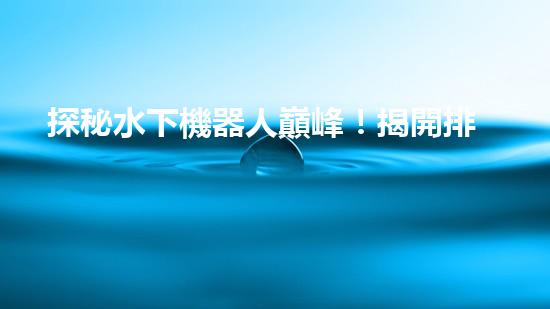 探秘水下機器人巔峰！揭開排名前十公司的神秘面紗！